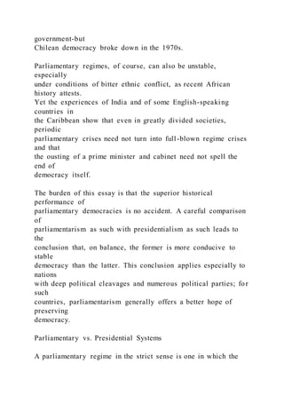 government-but
Chilean democracy broke down in the 1970s.
Parliamentary regimes, of course, can also be unstable,
especially
under conditions of bitter ethnic conflict, as recent African
history attests.
Yet the experiences of India and of some English-speaking
countries in
the Caribbean show that even in greatly divided societies,
periodic
parliamentary crises need not turn into full-blown regime crises
and that
the ousting of a prime minister and cabinet need not spell the
end of
democracy itself.
The burden of this essay is that the superior historical
performance of
parliamentary democracies is no accident. A careful comparison
of
parliamentarism as such with presidentialism as such leads to
the
conclusion that, on balance, the former is more conducive to
stable
democracy than the latter. This conclusion applies especially to
nations
with deep political cleavages and numerous political parties; for
such
countries, parliamentarism generally offers a better hope of
preserving
democracy.
Parliamentary vs. Presidential Systems
A parliamentary regime in the strict sense is one in which the
 