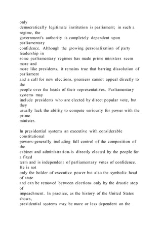 only
democratically legitimate institution is parliament; in such a
regime, the
government's authority is completely dependent upon
parliamentary
confidence. Although the growing personalization of party
leadership in
some parliamentary regimes has made prime ministers seem
more and
more like presidents, it remains true that barring dissolution of
parliament
and a call for new elections, premiers cannot appeal directly to
the
people over the heads of their representatives. Parliamentary
systems may
include presidents who are elected by direct popular vote, but
they
usually lack the ability to compete seriously for power with the
prime
minister.
In presidential systems an executive with considerable
constitutional
powers-generally including full control of the composition of
the
cabinet and administration-is directly elected by the people for
a fixed
term and is independent of parliamentary votes of confidence.
He is not
only the holder of executive power but also the symbolic head
of state
and can be removed between elections only by the drastic step
of
impeachment. In practice, as the history of the United States
shows,
presidential systems may be more or less dependent on the
 