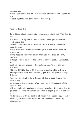 cooperation
of the legislature; the balance between executive and legislative
power
in such systems can thus vary considerably.
Juan J . Linz 5 3
Two things about presidential government stand out. The first is
the
president's strong claim to democratic, even plebiscitarian,
legitimacy; the
second is his fixed term in office. Both of these statements
stand in need
of qualification. Some presidents gain office with a smaller
proportion
of the popular vote than many premiers who head minority
cabinets,
although voters may see the latter as more weakly legitimated.
To
mention just one example, Salvador Allende's election as
president of
Chile in 197&he had a 36.2-percent plurality obtained by a
heterogeneous coalition--certainly put him in a position very
different
from that in which Adolfo Suirez of Spain found himself in
1979 when
he became prime minister after receiving 35.1 percent of the
vote. As we
will see, Allende received a six-year mandate for controlling the
government even with much less than a majority of the popular
vote,
while Suirez, with a plurality of roughly the same size, found it
necessary to work with other parties to sustain a minority
government.
 