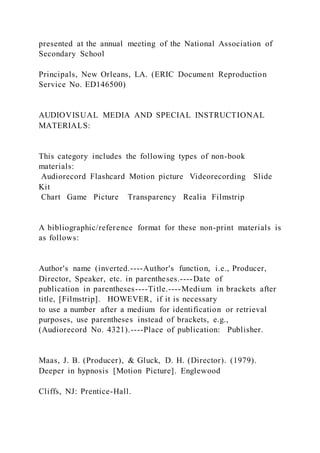 presented at the annual meeting of the National Association of
Secondary School
Principals, New Orleans, LA. (ERIC Document Reproduction
Service No. ED146500)
AUDIOVISUAL MEDIA AND SPECIAL INSTRUCTIONAL
MATERIALS:
This category includes the following types of non-book
materials:
Audiorecord Flashcard Motion picture Videorecording Slide
Kit
Chart Game Picture Transparency Realia Filmstrip
A bibliographic/reference format for these non-print materials is
as follows:
Author's name (inverted.----Author's function, i.e., Producer,
Director, Speaker, etc. in parentheses.----Date of
publication in parentheses----Title.----Medium in brackets after
title, [Filmstrip]. HOWEVER, if it is necessary
to use a number after a medium for identification or retrieval
purposes, use parentheses instead of brackets, e.g.,
(Audiorecord No. 4321).----Place of publication: Publisher.
Maas, J. B. (Producer), & Gluck, D. H. (Director). (1979).
Deeper in hypnosis [Motion Picture]. Englewood
Cliffs, NJ: Prentice-Hall.
 
