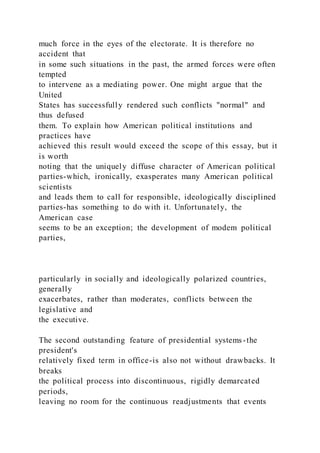 much force in the eyes of the electorate. It is therefore no
accident that
in some such situations in the past, the armed forces were often
tempted
to intervene as a mediating power. One might argue that the
United
States has successfully rendered such conflicts "normal" and
thus defused
them. To explain how American political institutions and
practices have
achieved this result would exceed the scope of this essay, but it
is worth
noting that the uniquely diffuse character of American political
parties-which, ironically, exasperates many American political
scientists
and leads them to call for responsible, ideologically disciplined
parties-has something to do with it. Unfortunately, the
American case
seems to be an exception; the development of modem political
parties,
particularly in socially and ideologically polarized countries,
generally
exacerbates, rather than moderates, conflicts between the
legislative and
the executive.
The second outstanding feature of presidential systems-the
president's
relatively fixed term in office-is also not without drawbacks. It
breaks
the political process into discontinuous, rigidly demarcated
periods,
leaving no room for the continuous readjustments that events
 