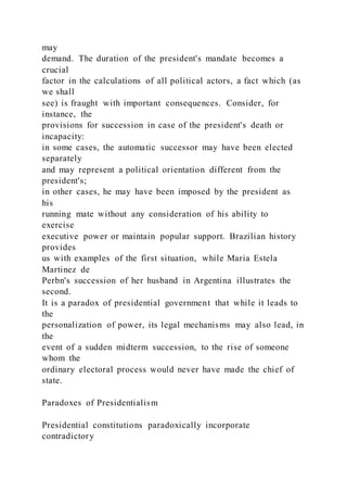 may
demand. The duration of the president's mandate becomes a
crucial
factor in the calculations of all political actors, a fact which (as
we shall
see) is fraught with important consequences. Consider, for
instance, the
provisions for succession in case of the president's death or
incapacity:
in some cases, the automatic successor may have been elected
separately
and may represent a political orientation different from the
president's;
in other cases, he may have been imposed by the president as
his
running mate without any consideration of his ability to
exercise
executive power or maintain popular support. Brazilian history
provides
us with examples of the first situation, while Maria Estela
Martinez de
Perbn's succession of her husband in Argentina illustrates the
second.
It is a paradox of presidential government that while it leads to
the
personalization of power, its legal mechanisms may also lead, in
the
event of a sudden midterm succession, to the rise of someone
whom the
ordinary electoral process would never have made the chief of
state.
Paradoxes of Presidentialism
Presidential constitutions paradoxically incorporate
contradictory
 