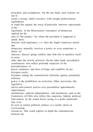 principles and assumptions. On the one hand, such systems set
out to
create a strong, stable executive with enough plebiscitarian
legitimation
to stand fast against the array of particular interests represented
in the
legislature. In the Rousseauian conception of democracy
implied by the
idea of "the people," for whom the president is supposed to
speak, these
interests lack legitimacy; s o does the Anglo-American notion
that
democracy naturally involves a jostle--or even sometimes a
melee--of
interests. Interest group conflict then bids fair to manifest itself
in areas
other than the strictly political. On the other hand, presidential
constitutions also reflect profound suspicion of the
personalization of
power: memories and fears of kings and caudillos do not
dissipate easily.
Foremost among the constitutional bulwarks against potentially
arbitrary
power is the prohibition on reelection. Other provisions like
legislative
advice-and-consent powers over presidential appointments,
impeachment
mechanisms, judicial independence, and institutions such as the
Contraloria of Chile also reflect this suspicion. Indeed, political
intervention by the armed forces acting as a poder moderador
may even
be seen in certain political cultures as a useful check on
overweening
executives. One could explore in depth the contradictions
between the
 