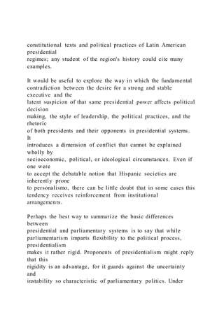 constitutional texts and political practices of Latin American
presidential
regimes; any student of the region's history could cite many
examples.
It would be useful to explore the way in which the fundamental
contradiction between the desire for a strong and stable
executive and the
latent suspicion of that same presidential power affects political
decision
making, the style of leadership, the political practices, and the
rhetoric
of both presidents and their opponents in presidential systems.
It
introduces a dimension of conflict that cannot be explained
wholly by
socioeconomic, political, or ideological circumstances. Even if
one were
to accept the debatable notion that Hispanic societies are
inherently prone
to personalismo, there can be little doubt that in some cases this
tendency receives reinforcement from institutional
arrangements.
Perhaps the best way to summarize the basic differences
between
presidential and parliamentary systems is to say that while
parliamentarism imparts flexibility to the political process,
presidentialism
makes it rather rigid. Proponents of presidentialism might reply
that this
rigidity is an advantage, for it guards against the uncertainty
and
instability so characteristic of parliamentary politics. Under
 