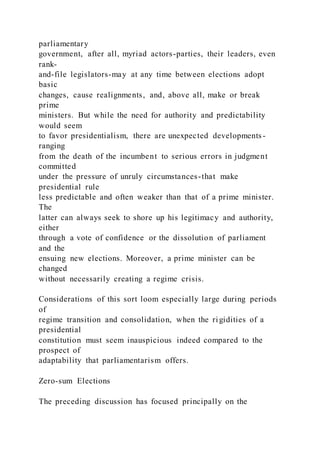 parliamentary
government, after all, myriad actors-parties, their leaders, even
rank-
and-file legislators-may at any time between elections adopt
basic
changes, cause realignments, and, above all, make or break
prime
ministers. But while the need for authority and predictability
would seem
to favor presidentialism, there are unexpected developments -
ranging
from the death of the incumbent to serious errors in judgment
committed
under the pressure of unruly circumstances-that make
presidential rule
less predictable and often weaker than that of a prime minister.
The
latter can always seek to shore up his legitimacy and authority,
either
through a vote of confidence or the dissolution of parliament
and the
ensuing new elections. Moreover, a prime minister can be
changed
without necessarily creating a regime crisis.
Considerations of this sort loom especially large during periods
of
regime transition and consolidation, when the rigidities of a
presidential
constitution must seem inauspicious indeed compared to the
prospect of
adaptability that parliamentarism offers.
Zero-sum Elections
The preceding discussion has focused principally on the
 