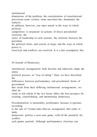 institutional
dimensions of the problem; the consideration of constitutional
provisions-some written, some unwritten-has dominated the
analysis.
In addition, however, one must attend to the ways in which
political
competition is structured in systems of direct presidential
elections; the
styles of leadership in such systems; the relations between the
president,
the political elites, and society at large; and the ways in which
power is
exercised and conflicts are resolved. It is a fair assumption that
56 Journal of Democracy
institutional arrangements both directly and indirectly shape the
entire
political process, or "way of ruling." Once we have described
the
differences between parliamentary and presidential forms of
government
that result from their differing institutional arrangements, we
shall be
ready to ask which of the two forms offers the best prospect for
creating, consolidating, and maintaining democracy.
Presidentialism is ineluctably problematic because it operates
according
to the rule of "winner-take-allu-an arrangement that tends to
make
democratic politics a zero-sum game, with all the potential for
conflict
such games portend. Although parliamentary elections can
 