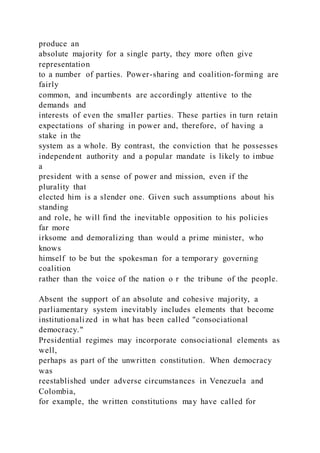 produce an
absolute majority for a single party, they more often give
representation
to a number of parties. Power-sharing and coalition-forming are
fairly
common, and incumbents are accordingly attentive to the
demands and
interests of even the smaller parties. These parties in turn retain
expectations of sharing in power and, therefore, of having a
stake in the
system as a whole. By contrast, the conviction that he possesses
independent authority and a popular mandate is likely to imbue
a
president with a sense of power and mission, even if the
plurality that
elected him is a slender one. Given such assumptions about his
standing
and role, he will find the inevitable opposition to his policies
far more
irksome and demoralizing than would a prime minister, who
knows
himself to be but the spokesman for a temporary governing
coalition
rather than the voice of the nation o r the tribune of the people.
Absent the support of an absolute and cohesive majority, a
parliamentary system inevitably includes elements that become
institutionalized in what has been called "consociational
democracy."
Presidential regimes may incorporate consociational elements as
well,
perhaps as part of the unwritten constitution. When democracy
was
reestablished under adverse circumstances in Venezuela and
Colombia,
for example, the written constitutions may have called for
 