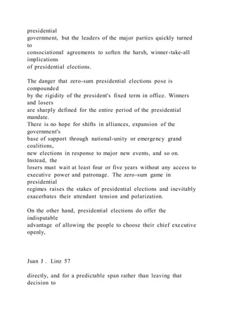 presidential
government, but the leaders of the major parties quickly turned
to
consociational agreements to soften the harsh, winner-take-all
implications
of presidential elections.
The danger that zero-sum presidential elections pose is
compounded
by the rigidity of the president's fixed term in office. Winners
and losers
are sharply defined for the entire period of the presidential
mandate.
There is no hope for shifts in alliances, expansion of the
government's
base of support through national-unity or emergency grand
coalitions,
new elections in response to major new events, and so on.
Instead, the
losers must wait at least four or five years without any access to
executive power and patronage. The zero-sum game in
presidential
regimes raises the stakes of presidential elections and inevitably
exacerbates their attendant tension and polarization.
On the other hand, presidential elections do offer the
indisputable
advantage of allowing the people to choose their chief executive
openly,
Juan J . Linz 57
directly, and for a predictable span rather than leaving that
decision to
 