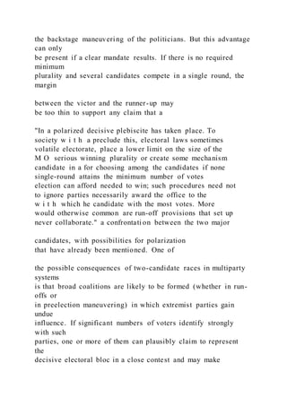 the backstage maneuvering of the politicians. But this advantage
can only
be present if a clear mandate results. If there is no required
minimum
plurality and several candidates compete in a single round, the
margin
between the victor and the runner-up may
be too thin to support any claim that a
"In a polarized decisive plebiscite has taken place. To
society w i t h a preclude this, electoral laws sometimes
volatile electorate, place a lower limit on the size of the
M O serious winning plurality or create some mechanism
candidate in a for choosing among the candidates if none
single-round attains the minimum number of votes
election can afford needed to win; such procedures need not
to ignore parties necessarily award the office to the
w i t h which he candidate with the most votes. More
would otherwise common are run-off provisions that set up
never collaborate." a confrontati on between the two major
candidates, with possibilities for polarization
that have already been mentioned. One of
the possible consequences of two-candidate races in multiparty
systems
is that broad coalitions are likely to be formed (whether in run-
offs or
in preelection maneuvering) in which extremist parties gain
undue
influence. If significant numbers of voters identify strongly
with such
parties, one or more of them can plausibly claim to represent
the
decisive electoral bloc in a close contest and may make
 