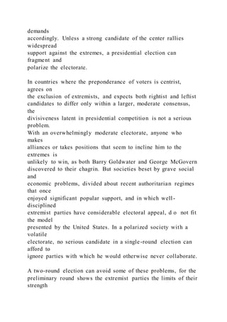 demands
accordingly. Unless a strong candidate of the center rallies
widespread
support against the extremes, a presidential election can
fragment and
polarize the electorate.
In countries where the preponderance of voters is centrist,
agrees on
the exclusion of extremists, and expects both rightist and leftist
candidates to differ only within a larger, moderate consensus,
the
divisiveness latent in presidential competition is not a serious
problem.
With an overwhelmingly moderate electorate, anyone who
makes
alliances or takes positions that seem to incline him to the
extremes is
unlikely to win, as both Barry Goldwater and George McGovern
discovered to their chagrin. But societies beset by grave social
and
economic problems, divided about recent authoritarian regimes
that once
enjoyed significant popular support, and in which well-
disciplined
extremist parties have considerable electoral appeal, d o not fit
the model
presented by the United States. In a polarized society with a
volatile
electorate, no serious candidate in a single-round election can
afford to
ignore parties with which he would otherwise never collaborate.
A two-round election can avoid some of these problems, for the
preliminary round shows the extremist parties the limits of their
strength
 