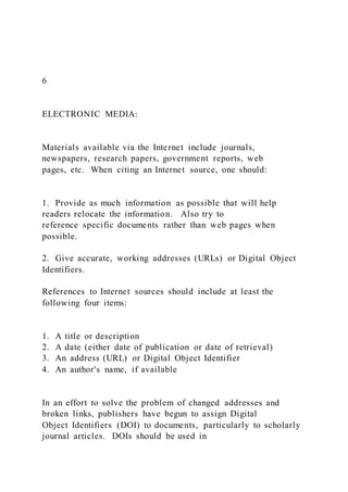 6
ELECTRONIC MEDIA:
Materials available via the Internet include journals,
newspapers, research papers, government reports, web
pages, etc. When citing an Internet source, one should:
1. Provide as much information as possible that will help
readers relocate the information. Also try to
reference specific documents rather than web pages when
possible.
2. Give accurate, working addresses (URLs) or Digital Object
Identifiers.
References to Internet sources should include at least the
following four items:
1. A title or description
2. A date (either date of publication or date of retrieval)
3. An address (URL) or Digital Object Identifier
4. An author's name, if available
In an effort to solve the problem of changed addresses and
broken links, publishers have begun to assign Digital
Object Identifiers (DOI) to documents, particularly to scholarly
journal articles. DOIs should be used in
 