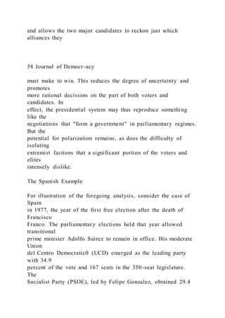 and allows the two major candidates to reckon just which
alliances they
58 Journal of Democr-acy
must make to win. This reduces the degree of uncertainty and
promotes
more rational decisions on the part of both voters and
candidates. In
effect, the presidential system may thus reproduce something
like the
negotiations that "form a government" in parliamentary regimes.
But the
potential for polarization remains, as does the difficulty of
isolating
extremist factions that a significant portion of the voters and
elites
intensely dislike.
The Spanish Example
For illustration of the foregoing analysis, consider the case of
Spain
in 1977, the year of the first free election after the death of
Francisco
Franco. The parliamentary elections held that year allowed
transitional
prime minister Adolfo Suirez to remain in office. His moderate
Union
del Centro Democratic0 (UCD) emerged as the leading party
with 34.9
percent of the vote and 167 seats in the 350-seat legislature.
The
Socialist Party (PSOE), led by Felipe Gonzalez, obtained 29.4
 