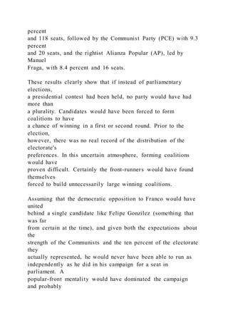 percent
and 118 seats, followed by the Communist Party (PCE) with 9.3
percent
and 20 seats, and the rightist Alianza Popular (AP), led by
Manuel
Fraga, with 8.4 percent and 16 seats.
These results clearly show that if instead of parliamentary
elections,
a presidential contest had been held, no party would have had
more than
a plurality. Candidates would have been forced to form
coalitions to have
a chance of winning in a first or second round. Prior to the
election,
however, there was no real record of the distribution of the
electorate's
preferences. In this uncertain atmosphere, forming coalitions
would have
proven difficult. Certainly the front-runners would have found
themselves
forced to build unnecessarily large winning coalitions.
Assuming that the democratic opposition to Franco would have
united
behind a single candidate like Felipe Gonzilez (something that
was far
from certain at the time), and given both the expectations about
the
strength of the Communists and the ten percent of the electorate
they
actually represented, he would never have been able to run as
independently as he did in his campaign for a seat in
parliament. A
popular-front mentality would have dominated the campaign
and probably
 