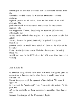 submerged the distinct identities that the different parties, from
the
extremists on the left to the Christian Democrats and the
moderate
regional parties in the center, were able to maintain in most
districts. The
problem would have been even more acute for the center-
rightists who
had supported reforms, especially the reforma pactada that
effectively put
an end to the authoritarian regime. It is by no means certain that
Adolfo
Suarez, despite the great popularity he gained during the
transition
process, could or would have united all those to the right of the
Socialist
Party. At that juncture many Christian Democrats, including
those who
would later run on the UCD ticket in 1979, would not have been
willing
Juan J. Linz 59
to abandon the political allies they had made during the years of
opposition to Franco; on the other hand, it would have been
difficult for
Suarez to appear with the support of the rightist AP, since it
appeared
to represent the "continuist" (i.e., Francoist) alternative. For its
part, the
AP would probably not have supported a candidate like Suarez
who
favored legalization of the Communist Party.
 