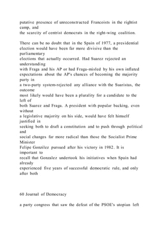 putative presence of unreconstructed Francoists in the rightist
camp, and
the scarcity of centrist democrats in the right-wing coalition.
There can be no doubt that in the Spain of 1977, a presidential
election would have been far more divisive than the
parliamentary
elections that actually occurred. Had Suarez rejected an
understanding
with Fraga and his AP or had Fraga-misled by his own inflated
expectations about the AP's chances of becoming the majority
party in
a two-party system-rejected any alliance with the Suaristas, the
outcome
most likely would have been a plurality for a candidate to the
left of
both Suarez and Fraga. A president with popular backing, even
without
a legislative majority on his side, would have felt himself
justified in
seeking both to draft a constitution and to push through political
and
social changes far more radical than those the Socialist Prime
Minister
Felipe Gonzilez pursued after his victory in 1982. It is
important to
recall that Gonzalez undertook his initiatives when Spain had
already
experienced five years of successful democratic rule, and only
after both
60 Journal of Democracy
a party congress that saw the defeat of the PSOE's utopian left
 