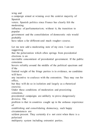 wing and
a campaign aimed at winning over the centrist majority of
Spanish
voters. Spanish politics since Franco has clearly felt the
moderating
influence of parliamentarism; without it, the transition to
popular
government and the consolidation of democratic rule would
probably
have taken a far different-and much rougher--course.
Let me now add a moderating note of my own. I am not
suggesting
that the polarization which often springs from presidential
elections is an
inevitable concomitant of presidential government. If the public
consensus
hovers reliably around the middle of the political spectrum and
if the
limited weight of the fringe parties is in evidence, no candidate
will have
any incentive to coalesce with the extremists. They may run for
office,
but they will do so in isolation and largely as a rhetorical
exercise.
Under these conditions of moderation and preexisting
consensus,
presidential campaigns are unlikely to prove dangerously
divisive. The
problem is that in countries caught up in the arduous experience
of
establishing and consolidating democracy, such happy
circumstances are
seldom present. They certainly d o not exist when there is a
polarized
multiparty system including extremist parties.
 