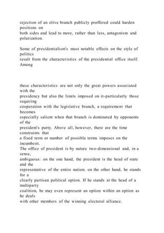 rejection of an olive branch publicly proffered could harden
positions on
both sides and lead to more, rather than less, antagonism and
polarization.
Some of presidentialism's most notable effects on the style of
politics
result from the characteristics of the presidential office itself.
Among
these characteristics are not only the great powers associated
with the
presidency but also the limits imposed on it-particularly those
requiring
cooperation with the legislative branch, a requirement that
becomes
especially salient when that branch is dominated by opponents
of the
president's party. Above all, however, there are the time
constraints that
a fixed term or number of possible terms imposes on the
incumbent.
The office of president is by nature two-dimensional and, in a
sense,
ambiguous: on the one hand, the president is the head of state
and the
representative of the entire nation; on the other hand, he stands
for a
clearly partisan political option. If he stands at the head of a
multiparty
coalition, he may even represent an option within an option as
he deals
with other members of the winning electoral alliance.
 