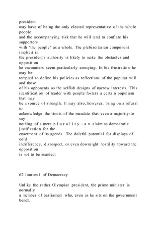 president
may have of being the only elected representative of the whole
people
and the accompanying risk that he will tend to conflate his
supporters
with "the people" as a whole. The plebiscitarian component
implicit in
the president's authority is likely to make the obstacles and
opposition
he encounters seem particularly annoying. In his frustration he
may be
tempted to define his policies as reflections of the popular will
and those
of his opponents as the selfish designs of narrow interests. This
identification of leader with people fosters a certain populism
that may
be a source of strength. It may also, however, bring on a refusal
to
acknowledge the limits of the mandate that even a majority-to
say
nothing of a mere p l u r a l i t y ~ a n claim as democratic
justification for the
enactment of its agenda. The doleful potential for displays of
cold
indifference, disrespect, or even downright hostility toward the
opposition
is not to be scanted.
62 Jour-nu1 of Democracy
Unlike the rather Olympian president, the prime minister is
normally
a member of parliament who, even as he sits on the government
bench,
 