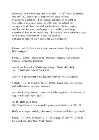 reference lists when they are available. A DOI may be pasted
into the DOI Resolver at http://www.crossref.org/
to confirm a citation. For journal articles, if no DOI is
available, a database name or URL may be added for
particularly difficult to find publications. Since journal
articles, unlike many web pages, are unlikely to change,
a retrieval date is not necessary. Electronic book citations only
need source information when the book is
difficult to find or only available electronically.
Internet article based on a print source (exact duplicate) with
DOI assigned:
Stultz, J. (2006). Integrating exposure therapy and analytic
therapy in trauma treatment.
American Journal of Orthopsychiatry, 76(4), 482-488.
doi:10.1037/0002-9432.76.4.482
Article in an Internet only journal with no DOI assigned:
Sillick, T. J., & Schutte, N. S. (2006). Emotional intelligence
and self-esteem mediate between
perceived early parental love and adult happiness. E-Journal of
Applied Psychology, 2(2),
38-48. Retrieved from
http://ojs.lib.swin.edu.au/index.php/ejap/article/view/71/100
Daily newspaper article, electronic version available by search:
Botha, T. (1999, February 21). The Statue of Liberty, Central
Park and me. The New York Times.
 