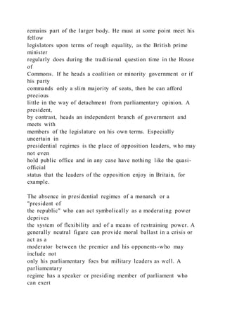 remains part of the larger body. He must at some point meet his
fellow
legislators upon terms of rough equality, as the British prime
minister
regularly does during the traditional question time in the House
of
Commons. If he heads a coalition or minority government or if
his party
commands only a slim majority of seats, then he can afford
precious
little in the way of detachment from parliamentary opinion. A
president,
by contrast, heads an independent branch of government and
meets with
members of the legislature on his own terms. Especially
uncertain in
presidential regimes is the place of opposition leaders, who may
not even
hold public office and in any case have nothing like the quasi-
official
status that the leaders of the opposition enjoy in Britain, for
example.
The absence in presidential regimes of a monarch or a
"president of
the republic" who can act symbolically as a moderating power
deprives
the system of flexibility and of a means of restraining power. A
generally neutral figure can provide moral ballast in a crisis or
act as a
moderator between the premier and his opponents-who may
include not
only his parliamentary foes but military leaders as well. A
parliamentary
regime has a speaker or presiding member of parliament who
can exert
 