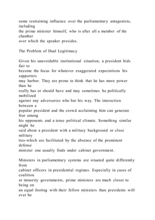 some restraining influence over the parliamentary antagonists,
including
the prime minister himself, who is after all a member of the
chamber
over which the speaker presides.
The Problem of Dual Legitimacy
Given his unavoidable institutional situation, a president bids
fair to
become the focus for whatever exaggerated expectations his
supporters
may harbor. They are prone to think that he has more power
than he
really has or should have and may sometimes be politically
mobilized
against any adversaries who bar his way. The interaction
between a
popular president and the crowd acclaiming him can generate
fear among
his opponents and a tense political climate. Something similar
might be
said about a president with a military background or close
military
ties-which are facilitated by the absence of the prominent
defense
minister one usually finds under cabinet government.
Ministers in parliamentary systems are situated quite differently
from
cabinet officers in presidential regimes. Especially in cases of
coalition
or minority governments, prime ministers are much closer to
being on
an equal footing with their fellow ministers than presidents will
ever be
 
