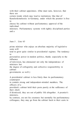 with their cabinet appointees. (One must note, however, that
there are
certain trends which may lead to institutions like that of
Kanzlerdemokratie in Germany, under which the premier is free
to
choose his cabinet without parliamentary approval of the
individual
ministers. Parliamentary systems with tightly disciplined parties
and a
Juan J . Linz 63
prime minister who enjoys an absolute majority of legislative
seats will
tend to grow quite similar to presidential regimes. The tendency
to
personalize power in modem politics, thanks especially to the
influence
of television, has attenuated not only the independence of
ministers but
the degree of collegiality and collective responsibility in
cabinet
governments as well.)
A presidential cabinet is less likely than its parliamentary
counterpart
to contain strong and independent-minded members. The
officers of a
president's cabinet hold their posts purely at the sufferance of
their chief;
if dismissed, they are out of public life altogether. A premier's
ministers,
by contrast, are not his creatures but normally his parliamentary
colleagues; they may go from the cabinet back to their seats in
 