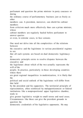parliament and question the prime minister in party caucuses or
during
the ordinary course of parliamentary business just as freely as
other
members can. A president, moreover, can shield his cabinet
members
from criticism much more effectively than can a prime minister,
whose
cabinet members are regularly hauled before parliament to
answer queries
or even, in extreme cases, to face censure.
One need not delve into all the complexities of the relations
between
the executive and the legislature in various presidential regimes
to see
that all such systems are based on dual democratic legitimacy:
no
democratic principle exists to resolve disputes between the
executive and
the legislature about which of the two actually represents the
will of the
people. In practice, particularly in those developing countries
where there
are great regional inequalities in modernization, it is likely that
the
political and social outlook of the legislature will differ from
that held
by the president and his supporters. The territorial principle of
representation, often reinforced by malapportionment or federal
institutions like a nonproportional upper legislative chamber,
tends to
give greater legislative weight to small towns and rural areas.
Circumstances like these can give the president grounds to
question the
democratic credentials of his legislative opponents. He may
 