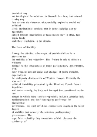 president may
use ideological formulations to discredit his foes; institutional
rivalry may
thus assume the character of potentially explosive social and
political
strife. Institutional tensions that in some societies can be
peacefully
settled through negotiation or legal means may in other, less
happy lands
seek their resolution in the streets.
The Issue of Stability
Among the oft-cited advantages of presidentialism is its
provision for
the stability of the executive. This feature is said to furnish a
welcome
contrast to the tenuousness of many parliamentary governments,
with
their frequent cabinet crises and changes of prime minister,
especially in
the multiparty democracies of Western Europe. Certainly the
spectacle of
political instability presented by the Third and Fourth French
Republics
and, more recently, by Italy and Portugal has contributed to the
low
esteem in which many scholars+specially in Latin America-hold
parliamentarism and their consequent preference for
presidential
government. But such invidious comparisons overlook the large
degree
of stability that actually characterizes parliamentary
governments. The
superficial volatility they sometimes exhibit obscures the
continuity of
 