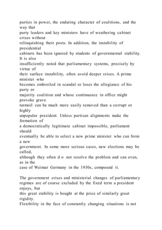 parties in power, the enduring character of coalitions, and the
way that
party leaders and key ministers have of weathering cabinet
crises without
relinquishing their posts. In addition, the instability of
presidential
cabinets has been ignored by students of governmental stability.
It is also
insufficiently noted that parliamentary systems, precisely by
virtue of
their surface instability, often avoid deeper crises. A prime
minister who
becomes embroiled in scandal or loses the allegiance of his
party or
majority coalition and whose continuance in office might
provoke grave
turmoil can be much more easily removed than a corrupt or
highly
unpopular president. Unless partisan alignments make the
formation of
a democratically legitimate cabinet impossible, parliament
should
eventually be able to select a new prime minister who can form
a new
government. In some more serious cases, new elections may be
called,
although they often d o not resolve the problem and can even,
as in the
case of Weimar Germany in the 1930s, compound it.
The government crises and ministerial changes of parliamentary
regimes are of course excluded by the fixed term a president
enjoys, but
this great stability is bought at the price of similarly great
rigidity.
Flexibility in the face of constantly changing situations is not
 