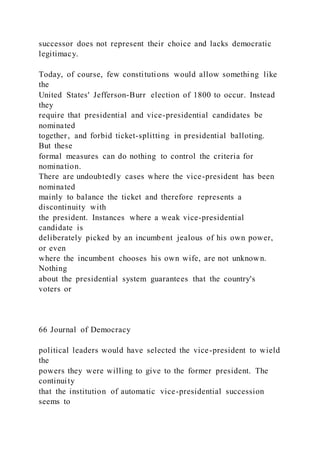 successor does not represent their choice and lacks democratic
legitimacy.
Today, of course, few constitutions would allow something like
the
United States' Jefferson-Burr election of 1800 to occur. Instead
they
require that presidential and vice-presidential candidates be
nominated
together, and forbid ticket-splitting in presidential balloting.
But these
formal measures can do nothing to control the criteria for
nomination.
There are undoubtedly cases where the vice-president has been
nominated
mainly to balance the ticket and therefore represents a
discontinuity with
the president. Instances where a weak vice-presidential
candidate is
deliberately picked by an incumbent jealous of his own power,
or even
where the incumbent chooses his own wife, are not unknown.
Nothing
about the presidential system guarantees that the country's
voters or
66 Journal of Democracy
political leaders would have selected the vice-president to wield
the
powers they were willing to give to the former president. The
continuity
that the institution of automatic vice-presidential succession
seems to
 