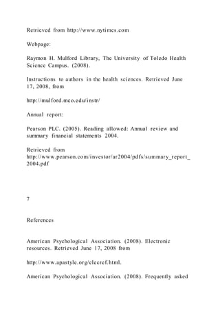 Retrieved from http://www.nytimes.com
Webpage:
Raymon H. Mulford Library, The University of Toledo Health
Science Campus. (2008).
Instructions to authors in the health sciences. Retrieved June
17, 2008, from
http://mulford.mco.edu/instr/
Annual report:
Pearson PLC. (2005). Reading allowed: Annual review and
summary financial statements 2004.
Retrieved from
http://www.pearson.com/investor/ar2004/pdfs/summary_report_
2004.pdf
7
References
American Psychological Association. (2008). Electronic
resources. Retrieved June 17, 2008 from
http://www.apastyle.org/elecref.html.
American Psychological Association. (2008). Frequently asked
 