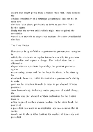 ensure thus might prove more apparent than real. There remains
the
obvious possibility of a caretaker government that can fill in
until new
elections take place, preferably as soon as possible. Yet it
hardly seems
likely that the severe crisis which might have required the
succession
would also provide an auspicious moment for a new presidential
election.
The Time Factor
Democracy is by definition a government pro tempore, a regime
in
which the electorate at regular intervals can hold its governors
accountable and impose a change. The limited time that is
allowed to
elapse between elections is probably the greatest guarantee
against
overweening power and the last hope for those in the minority.
Its
drawback, however, is that it constrains a government's ability
to make
good on the promises it made in order to get elected. If these
promises
were far-reaching, including major programs of social change,
the
majority may feel cheated of their realization by the limited
term in
office imposed on their chosen leader. On the other hand, the
power of
a president is at once so concentrated and so extensive that it
seems
unsafe not to check it by limiting the number of times any one
president
 