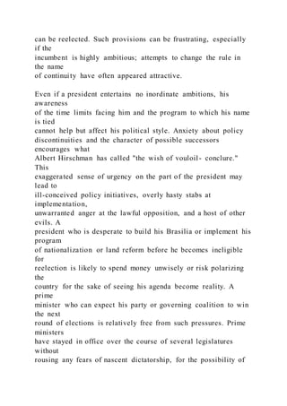 can be reelected. Such provisions can be frustrating, especially
if the
incumbent is highly ambitious; attempts to change the rule in
the name
of continuity have often appeared attractive.
Even if a president entertains no inordinate ambitions, his
awareness
of the time limits facing him and the program to which his name
is tied
cannot help but affect his political style. Anxiety about policy
discontinuities and the character of possible successors
encourages what
Albert Hirschman has called "the wish of vouloil- conclure."
This
exaggerated sense of urgency on the part of the president may
lead to
ill-conceived policy initiatives, overly hasty stabs at
implementation,
unwarranted anger at the lawful opposition, and a host of other
evils. A
president who is desperate to build his Brasilia or implement his
program
of nationalization or land reform before he becomes ineligible
for
reelection is likely to spend money unwisely or risk polarizing
the
country for the sake of seeing his agenda become reality. A
prime
minister who can expect his party or governing coalition to win
the next
round of elections is relatively free from such pressures. Prime
ministers
have stayed in office over the course of several legislatures
without
rousing any fears of nascent dictatorship, for the possibility of
 