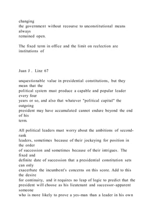changing
the government without recourse to unconstitutional means
always
remained open.
The fixed term in office and the limit on reelection are
institutions of
Juan J . Linz 67
unquestionable value in presidential constitutions, but they
mean that the
political system must produce a capable and popular leader
every four
years or so, and also that whatever "political capital" the
outgoing
president may have accumulated cannot endure beyond the end
of his
term.
All political leaders must worry about the ambitions of second-
rank
leaders, sometimes because of their jockeying for position in
the order
of succession and sometimes because of their intrigues. The
fixed and
definite date of succession that a presidential constitution sets
can only
exacerbate the incumbent's concerns on this score. Add to this
the desire
for continuity, and it requires no leap of logic to predict that the
president will choose as his lieutenant and successor-apparent
someone
who is more likely to prove a yes-man than a leader in his own
 