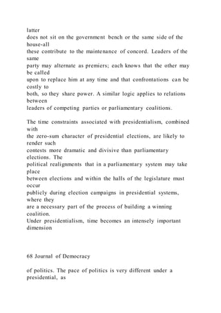 latter
does not sit on the government bench or the same side of the
house-all
these contribute to the maintenance of concord. Leaders of the
same
party may alternate as premiers; each knows that the other may
be called
upon to replace him at any time and that confrontations can be
costly to
both, so they share power. A similar logic applies to relations
between
leaders of competing parties or parliamentary coalitions.
The time constraints associated with presidentialism, combined
with
the zero-sum character of presidential elections, are likely to
render such
contests more dramatic and divisive than parliamentary
elections. The
political realignments that in a parliamentary system may take
place
between elections and within the halls of the legislature must
occur
publicly during election campaigns in presidential systems,
where they
are a necessary part of the process of building a winning
coalition.
Under presidentialism, time becomes an intensely important
dimension
68 Journal of Democracy
of politics. The pace of politics is very different under a
presidential, as
 