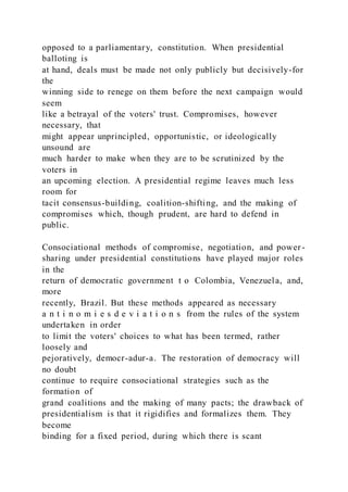 opposed to a parliamentary, constitution. When presidential
balloting is
at hand, deals must be made not only publicly but decisively-for
the
winning side to renege on them before the next campaign would
seem
like a betrayal of the voters' trust. Compromises, however
necessary, that
might appear unprincipled, opportunistic, or ideologically
unsound are
much harder to make when they are to be scrutinized by the
voters in
an upcoming election. A presidential regime leaves much less
room for
tacit consensus-building, coalition-shifting, and the making of
compromises which, though prudent, are hard to defend in
public.
Consociational methods of compromise, negotiation, and power -
sharing under presidential constitutions have played major roles
in the
return of democratic government t o Colombia, Venezuela, and,
more
recently, Brazil. But these methods appeared as necessary
a n t i n o m i e s d e v i a t i o n s from the rules of the system
undertaken in order
to limit the voters' choices to what has been termed, rather
loosely and
pejoratively, democr-adur-a. The restoration of democracy will
no doubt
continue to require consociational strategies such as the
formation of
grand coalitions and the making of many pacts; the drawback of
presidentialism is that it rigidifies and formalizes them. They
become
binding for a fixed period, during which there is scant
 