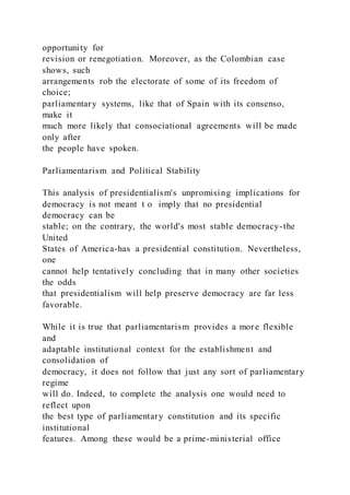 opportunity for
revision or renegotiation. Moreover, as the Colombian case
shows, such
arrangements rob the electorate of some of its freedom of
choice;
parliamentary systems, like that of Spain with its consenso,
make it
much more likely that consociational agreements will be made
only after
the people have spoken.
Parliamentarism and Political Stability
This analysis of presidentialism's unpromising implications for
democracy is not meant t o imply that no presidential
democracy can be
stable; on the contrary, the world's most stable democracy-the
United
States of America-has a presidential constitution. Nevertheless,
one
cannot help tentatively concluding that in many other societies
the odds
that presidentialism will help preserve democracy are far less
favorable.
While it is true that parliamentarism provides a more flexible
and
adaptable institutional context for the establishment and
consolidation of
democracy, it does not follow that just any sort of parliamentary
regime
will do. Indeed, to complete the analysis one would need to
reflect upon
the best type of parliamentary constitution and its specific
institutional
features. Among these would be a prime-ministerial office
 
