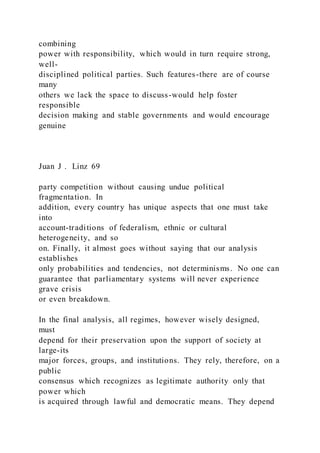 combining
power with responsibility, which would in turn require strong,
well-
disciplined political parties. Such features-there are of course
many
others we lack the space to discuss-would help foster
responsible
decision making and stable governments and would encourage
genuine
Juan J . Linz 69
party competition without causing undue political
fragmentation. In
addition, every country has unique aspects that one must take
into
account-traditions of federalism, ethnic or cultural
heterogeneity, and so
on. Finally, it almost goes without saying that our analysis
establishes
only probabilities and tendencies, not determinisms. No one can
guarantee that parliamentary systems will never experience
grave crisis
or even breakdown.
In the final analysis, all regimes, however wisely designed,
must
depend for their preservation upon the support of society at
large-its
major forces, groups, and institutions. They rely, therefore, on a
public
consensus which recognizes as legitimate authority only that
power which
is acquired through lawful and democratic means. They depend
 