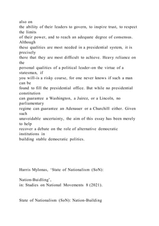 also on
the ability of their leaders to govern, to inspire trust, to respect
the limits
of their power, and to reach an adequate degree of consensus.
Although
these qualities are most needed in a presidential system, it is
precisely
there that they are most difficult to achieve. Heavy reliance on
the
personal qualities of a political leader-on the virtue of a
statesman, if
you will-is a risky course, for one never knows if such a man
can be
found to fill the presidential office. But while no presidential
constitution
can guarantee a Washington, a Juirez, or a Lincoln, no
parliamentary
regime can guarantee an Adenauer or a Churchill either. Given
such
unavoidable uncertainty, the aim of this essay has been merely
to help
recover a debate on the role of alternative democratic
institutions in
building stable democratic polities.
Harris Mylonas, ‘State of Nationalism (SoN):
Nation-Buidling’,
in: Studies on National Movements 8 (2021).
State of Nationalism (SoN): Nation-Building
 