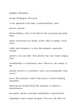 HARRIS MYLONAS
George Washington University
A new approach to the study of nation-building: onset,
process, outcome
Nation-building refers to the policies that core group governing
elites
pursue toward non-core groups in their effort to manage social
order
within state boundaries in ways that promotes a particular
national
narrative over any other. Such policies may vary widely ranging
from
assimilationist to exclusionary ones.1 Moreover, the content of
the
national narrative or constitutive story varies dramatically from
case to
case.2 The systematic study of the process of nation-building
intensified
following the Second World War primarily in relation to
decolonization
movements and the associated establishment of postcolonial
independent states around the globe.3 However, the field was
 