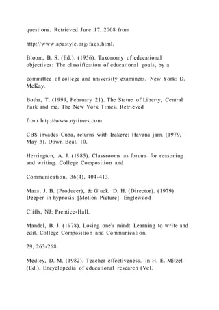 questions. Retrieved June 17, 2008 from
http://www.apastyle.org/faqs.html.
Bloom, B. S. (Ed.). (1956). Taxonomy of educational
objectives: The classification of educational goals, by a
committee of college and university examiners. New York: D.
McKay.
Botha, T. (1999, February 21). The Statue of Liberty, Central
Park and me. The New York Times. Retrieved
from http://www.nytimes.com
CBS invades Cuba, returns with Irakere: Havana jam. (1979,
May 3). Down Beat, 10.
Herrington, A. J. (1985). Classrooms as forums for reasoning
and writing. College Composition and
Communication, 36(4), 404-413.
Maas, J. B. (Producer), & Gluck, D. H. (Director). (1979).
Deeper in hypnosis [Motion Picture]. Englewood
Cliffs, NJ: Prentice-Hall.
Mandel, B. J. (1978). Losing one's mind: Learning to write and
edit. College Composition and Communication,
29, 263-268.
Medley, D. M. (1982). Teacher effectiveness. In H. E. Mitzel
(Ed.), Encyclopedia of educational research (Vol.
 