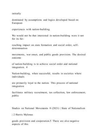 initially
dominated by assumptions and logics developed based on
European
experiences with nation-building.
We would not be that interested in nation-building were it not
for its far-
reaching impact on state formation and social order, self-
determination
movements, war onset, and public goods provision. The desired
outcome
of nation-building is to achieve social order and national
integration. 4
Nation-building, when successful, results in societies where
individuals
are primarily loyal to the nation. This process of national
integration
facilitates military recruitment, tax collection, law enforcement,
public
Studies on National Movements 8 (2021) | State of Nationalism
| 2 Harris Mylonas
goods provision and cooperation.5 There are also negative
aspects of this
 