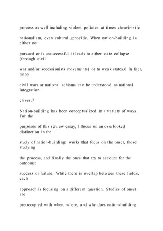 process as well including violent policies, at times chauvinistic
nationalism, even cultural genocide. When nation-building is
either not
pursued or is unsuccessful it leads to either state collapse
(through civil
war and/or secessionists movements) or to weak states.6 In fact,
many
civil wars or national schisms can be understood as national
integration
crises.7
Nation-building has been conceptualized in a variety of ways.
For the
purposes of this review essay, I focus on an overlooked
distinction in the
study of nation-building: works that focus on the onset, those
studying
the process, and finally the ones that try to account for the
outcome:
success or failure. While there is overlap between these fields,
each
approach is focusing on a different question. Studies of onset
are
preoccupied with when, where, and why does nation-building
 