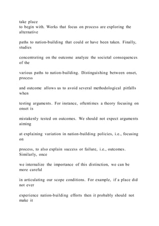take place
to begin with. Works that focus on process are exploring the
alternative
paths to nation-building that could or have been taken. Finally,
studies
concentrating on the outcome analyze the societal consequences
of the
various paths to nation-building. Distinguishing between onset,
process
and outcome allows us to avoid several methodological pitfalls
when
testing arguments. For instance, oftentimes a theory focusing on
onset is
mistakenly tested on outcomes. We should not expect arguments
aiming
at explaining variation in nation-building policies, i.e., focusing
on
process, to also explain success or failure, i.e., outcomes.
Similarly, once
we internalize the importance of this distinction, we can be
more careful
in articulating our scope conditions. For example, if a place did
not ever
experience nation-building efforts then it probably should not
make it
 