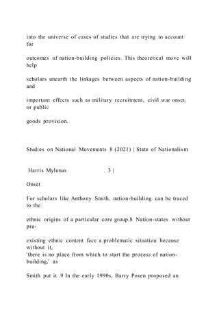 into the universe of cases of studies that are trying to account
for
outcomes of nation-building policies. This theoretical move will
help
scholars unearth the linkages between aspects of nation-building
and
important effects such as military recruitment, civil war onset,
or public
goods provision.
Studies on National Movements 8 (2021) | State of Nationalism
Harris Mylonas 3 |
Onset
For scholars like Anthony Smith, nation-building can be traced
to the
ethnic origins of a particular core group.8 Nation-states without
pre-
existing ethnic content face a problematic situation because
without it,
'there is no place from which to start the process of nation-
building,' as
Smith put it .9 In the early 1990s, Barry Posen proposed an
 