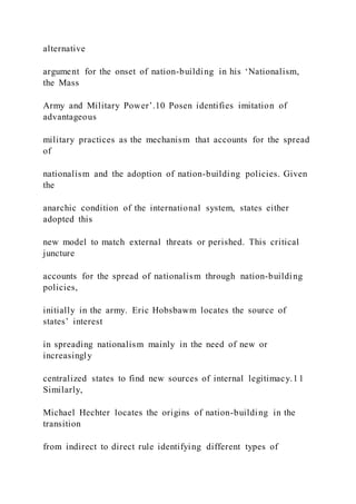 alternative
argument for the onset of nation-building in his ‘Nationalism,
the Mass
Army and Military Power’.10 Posen identifies imitation of
advantageous
military practices as the mechanism that accounts for the spread
of
nationalism and the adoption of nation-building policies. Given
the
anarchic condition of the international system, states either
adopted this
new model to match external threats or perished. This critical
juncture
accounts for the spread of nationalism through nation-building
policies,
initially in the army. Eric Hobsbawm locates the source of
states’ interest
in spreading nationalism mainly in the need of new or
increasingly
centralized states to find new sources of internal legitimacy.11
Similarly,
Michael Hechter locates the origins of nation-building in the
transition
from indirect to direct rule identifying different types of
 
