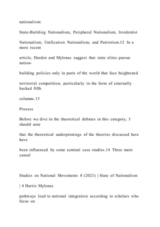 nationalism:
State-Building Nationalism, Peripheral Nationalism, Irredentist
Nationalism, Unification Nationalism, and Patriotism.12 In a
more recent
article, Darden and Mylonas suggest that state elites pursue
nation-
building policies only in parts of the world that face heightened
territorial competition, particularly in the form of externally
backed fifth
columns.13
Process
Before we dive in the theoretical debates in this category, I
should note
that the theoretical underpinnings of the theories discussed here
have
been influenced by some seminal case studies.14 Three main
causal
Studies on National Movements 8 (2021) | State of Nationalism
| 4 Harris Mylonas
pathways lead to national integration according to scholars who
focus on
 