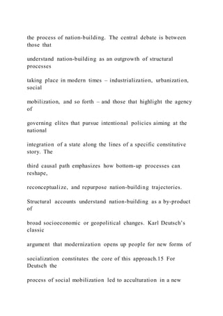 the process of nation-building. The central debate is between
those that
understand nation-building as an outgrowth of structural
processes
taking place in modern times – industrialization, urbanization,
social
mobilization, and so forth – and those that highlight the agency
of
governing elites that pursue intentional policies aiming at the
national
integration of a state along the lines of a specific constitutive
story. The
third causal path emphasizes how bottom-up processes can
reshape,
reconceptualize, and repurpose nation-building trajectories.
Structural accounts understand nation-building as a by-product
of
broad socioeconomic or geopolitical changes. Karl Deutsch’s
classic
argument that modernization opens up people for new forms of
socialization constitutes the core of this approach.15 For
Deutsch the
process of social mobilization led to acculturation in a new
 