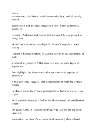 urban
environment, facilitated social communication, and ultimately
caused
assimilation and political integration into a new community.
Works by
Benedict Anderson and Ernest Gellner could be categorized as
being part
of this modernization paradigm.16 Posner’s empirical work
tracing
linguistic homogenization in Zambia serves as an illustration of
such
structural arguments.17 But there are several other types of
arguments
that highlight the importance of other structural aspects of
modernity.
Adria Lawrence suggests that disillusionment with the French
empire –
in places where the French administration failed to extend equal
rights
to its colonial subjects – led to the abandonment of mobilization
solely
for equal rights.18 Disruptions/triggering factors (in the form
invasion,
occupation, or France’s decision to decolonize) then offered
 
