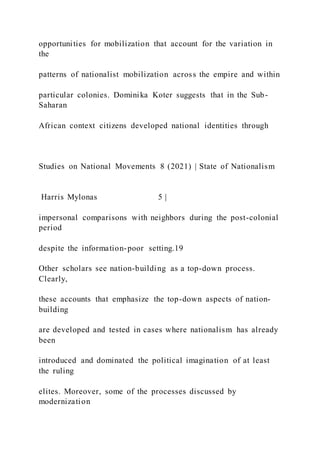 opportunities for mobilization that account for the variation in
the
patterns of nationalist mobilization across the empire and within
particular colonies. Dominika Koter suggests that in the Sub-
Saharan
African context citizens developed national identities through
Studies on National Movements 8 (2021) | State of Nationalism
Harris Mylonas 5 |
impersonal comparisons with neighbors during the post-colonial
period
despite the information-poor setting.19
Other scholars see nation-building as a top-down process.
Clearly,
these accounts that emphasize the top-down aspects of nation-
building
are developed and tested in cases where nationalism has already
been
introduced and dominated the political imagination of at least
the ruling
elites. Moreover, some of the processes discussed by
modernization
 